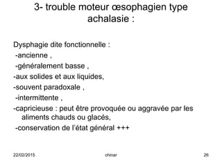 3- trouble moteur œsophagien type
achalasie :
Dysphagie dite fonctionnelle :
-ancienne ,
-généralement basse ,
-aux solides et aux liquides,
-souvent paradoxale ,
-intermittente ,
-capricieuse : peut être provoquée ou aggravée par les
aliments chauds ou glacés,
-conservation de l’état général +++
22/02/2015 26chinar
 