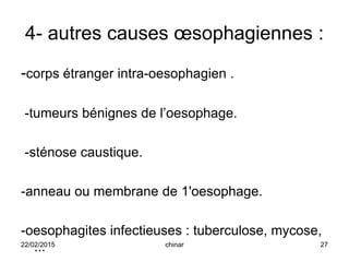 4- autres causes œsophagiennes :
-corps étranger intra-oesophagien .
-tumeurs bénignes de l’oesophage.
-sténose caustique.
-anneau ou membrane de 1'oesophage.
-oesophagites infectieuses : tuberculose, mycose,
...22/02/2015 27chinar
 