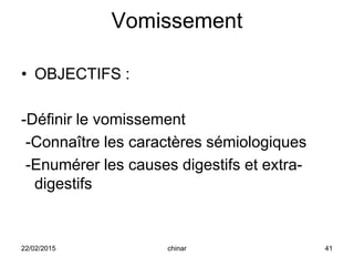 Vomissement
• OBJECTIFS :
-Définir le vomissement
-Connaître les caractères sémiologiques
-Enumérer les causes digestifs et extra-
digestifs
22/02/2015 41chinar
 