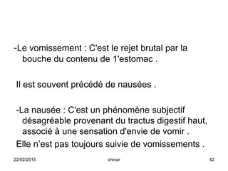 -Le vomissement : C'est le rejet brutal par la
bouche du contenu de 1'estomac .
Il est souvent précédé de nausées .
-La nausée : C'est un phénomène subjectif
désagréable provenant du tractus digestif haut,
associé à une sensation d'envie de vomir .
Elle n’est pas toujours suivie de vomissements .
22/02/2015 42chinar
 