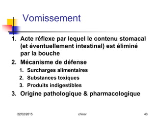 Vomissement
1. Acte réflexe par lequel le contenu stomacal
(et éventuellement intestinal) est éliminé
par la bouche
2. Mécanisme de défense
1. Surcharges alimentaires
2. Substances toxiques
3. Produits indigestibles
3. Origine pathologique & pharmacologique
22/02/2015 43chinar
 