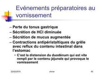 Evénements préparatoires au
vomissement
– Perte du tonus gastrique
– Sécrétion de HCl diminuée
– Sécrétion de mucus augmentée
– Contractions antipéristaltiques du grêle
avec reflux du contenu intestinal dans
l’estomac
• C’est la distension du duodénum qui est vite
rempli par le contenu jéjunale qui provoque le
vomissement
22/02/2015 45chinar
 