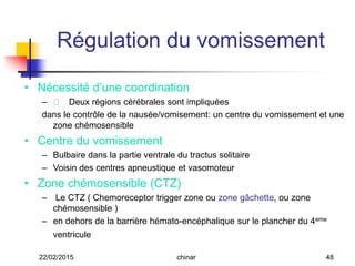 • Nécessité d’une coordination
– 􀂊􀂊 Deux régions cérébrales sont impliquées
dans le contrôle de la nausée/vomisement: un centre du vomissement et une
zone chémosensible
• Centre du vomissement
– Bulbaire dans la partie ventrale du tractus solitaire
– Voisin des centres apneustique et vasomoteur
• Zone chémosensible (CTZ)
– Le CTZ ( Chemoreceptor trigger zone ou zone gâchette, ou zone
chémosensible )
– en dehors de la barrière hémato-encéphalique sur le plancher du 4eme
ventricule
Régulation du vomissement
22/02/2015 48chinar
 