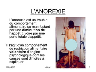 L’ANOREXIE
L’anorexie est un trouble
du comportement
alimentaire se manifestant
par une diminution de
l’appétit, voire par une
perte totale d'appétit.
Il s'agit d'un comportement
de restriction alimentaire
volontaire d’origine
psychologique dont les
causes sont difficiles à
expliquer.
22/02/2015 5chinar
 