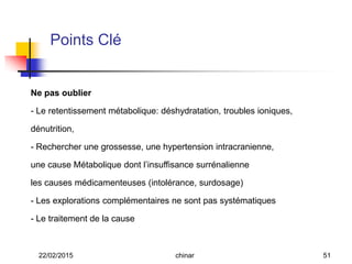 Ne pas oublier
- Le retentissement métabolique: déshydratation, troubles ioniques,
dénutrition,
- Rechercher une grossesse, une hypertension intracranienne,
une cause Métabolique dont l’insuffisance surrénalienne
les causes médicamenteuses (intolérance, surdosage)
- Les explorations complémentaires ne sont pas systématiques
- Le traitement de la cause
Points Clé
22/02/2015 51chinar
 