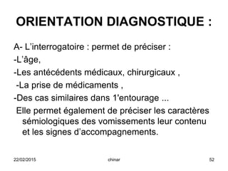 ORIENTATION DIAGNOSTIQUE :
A- L’interrogatoire : permet de préciser :
-L’âge,
-Les antécédents médicaux, chirurgicaux ,
-La prise de médicaments ,
-Des cas similaires dans 1'entourage ...
Elle permet également de préciser les caractères
sémiologiques des vomissements leur contenu
et les signes d’accompagnements.
22/02/2015 52chinar
 
