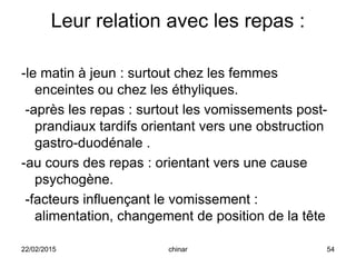 Leur relation avec les repas :
-le matin à jeun : surtout chez les femmes
enceintes ou chez les éthyliques.
-après les repas : surtout les vomissements post-
prandiaux tardifs orientant vers une obstruction
gastro-duodénale .
-au cours des repas : orientant vers une cause
psychogène.
-facteurs influençant le vomissement :
alimentation, changement de position de la tête
22/02/2015 54chinar
 