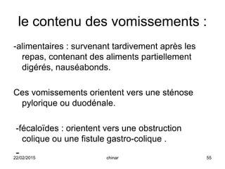 le contenu des vomissements :
-alimentaires : survenant tardivement après les
repas, contenant des aliments partiellement
digérés, nauséabonds.
Ces vomissements orientent vers une sténose
pylorique ou duodénale.
-fécaloïdes : orientent vers une obstruction
colique ou une fistule gastro-colique .
-22/02/2015 55chinar
 