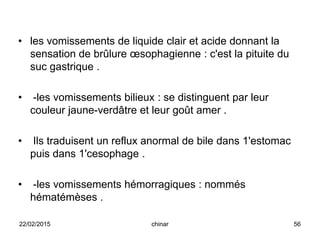 • les vomissements de liquide clair et acide donnant la
sensation de brûlure œsophagienne : c'est la pituite du
suc gastrique .
• -les vomissements bilieux : se distinguent par leur
couleur jaune-verdâtre et leur goût amer .
• Ils traduisent un reflux anormal de bile dans 1'estomac
puis dans 1'cesophage .
• -les vomissements hémorragiques : nommés
hématémèses .
22/02/2015 56chinar
 