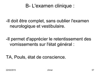 B- L'examen clinique :
-Il doit être complet, sans oublier l'examen
neurologique et vestibulaire.
-Il permet d'apprécier le retentissement des
vomissements sur l'état général :
TA, Pouls, état de conscience.
22/02/2015 57chinar
 