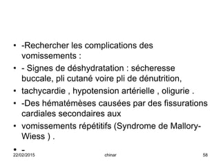 • -Rechercher les complications des
vomissements :
• - Signes de déshydratation : sécheresse
buccale, pli cutané voire pli de dénutrition,
• tachycardie , hypotension artérielle , oligurie .
• -Des hématémèses causées par des fissurations
cardiales secondaires aux
• vomissements répétitifs (Syndrome de Mallory-
Wiess ) .
• -22/02/2015 58chinar
 