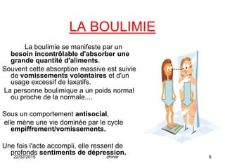 LA BOULIMIE
La boulimie se manifeste par un
besoin incontrôlable d'absorber une
grande quantité d'aliments.
Souvent cette absorption massive est suivie
de vomissements volontaires et d'un
usage excessif de laxatifs.
La personne boulimique a un poids normal
ou proche de la normale....
Sous un comportement antisocial,
elle mène une vie dominée par le cycle
empiffrement/vomissements.
Une fois l'acte accompli, elle ressent de
profonds sentiments de dépression.
22/02/2015 6chinar
 