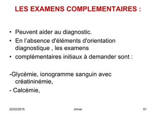 LES EXAMENS COMPLEMENTAIRES :
• Peuvent aider au diagnostic.
• En l’absence d'éléments d'orientation
diagnostique , les examens
• complémentaires initiaux à demander sont :
-Glycémie, ionogramme sanguin avec
créatininémie,
- Calcémie,
22/02/2015 61chinar
 