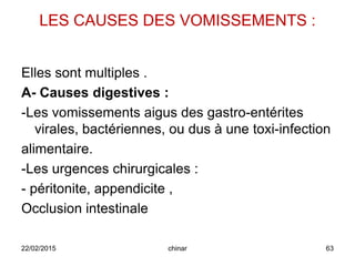 LES CAUSES DES VOMISSEMENTS :
Elles sont multiples .
A- Causes digestives :
-Les vomissements aigus des gastro-entérites
virales, bactériennes, ou dus à une toxi-infection
alimentaire.
-Les urgences chirurgicales :
- péritonite, appendicite ,
Occlusion intestinale
22/02/2015 63chinar
 
