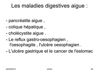Les maladies digestives aigue :
- pancréatite aigue ,
- colique hépatique ,
- cholécystite aigue .
- Le reflux gastro-oesophagien ,
l'oesophagite , l'ulcère oesophagien .
- L'ulcère gastrique et le cancer de l'estomac
22/02/2015 64chinar
 