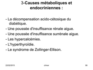 3-Causes métaboliques et
endocriniennes :
- La décompensation acido-cétosique du
diabétique.
- Une poussée d'insuffisance rénale aigue.
- Une poussée d'insuffisance surrénale aigue.
- Les hypercalcémies.
- L'hyperthyroïdie.
- Le syndrome de Zollinger-Ellison.
22/02/2015 66chinar
 