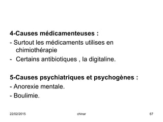 4-Causes médicamenteuses :
- Surtout les médicaments utilises en
chimiothérapie
- Certains antibiotiques , la digitaline.
5-Causes psychiatriques et psychogènes :
- Anorexie mentale.
- Boulimie.
22/02/2015 67chinar
 