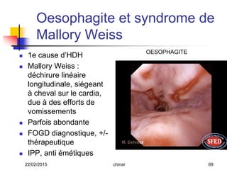 Oesophagite et syndrome de
Mallory Weiss
 1e cause d’HDH
 Mallory Weiss :
déchirure linéaire
longitudinale, siégeant
à cheval sur le cardia,
due à des efforts de
vomissements
 Parfois abondante
 FOGD diagnostique, +/-
thérapeutique
 IPP, anti émétiques
OESOPHAGITE
22/02/2015 69chinar
 