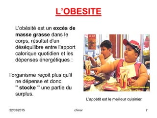 L’OBESITE
L'obésité est un excès de
masse grasse dans le
corps, résultat d'un
déséquilibre entre l'apport
calorique quotidien et les
dépenses énergétiques :
l'organisme reçoit plus qu'il
ne dépense et donc
" stocke " une partie du
surplus.
22/02/2015 7chinar
L'appétit est le meilleur cuisinier.
 