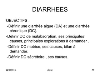 DIARRHEES
OBJECTIFS :
-Définir une diarrhée aigue (DA) et une diarrhée
chronique (DC).
-Définir DC de malabsorption, ses principales
causes, principales explorations à demander .
-Définir DC motrice, ses causes, bilan à
demander.
-Définir DC sécrétoire , ses causes.
22/02/2015 71chinar
 