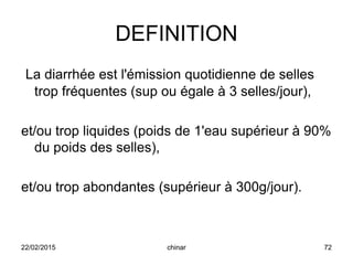 DEFINITION
La diarrhée est l'émission quotidienne de selles
trop fréquentes (sup ou égale à 3 selles/jour),
et/ou trop liquides (poids de 1'eau supérieur à 90%
du poids des selles),
et/ou trop abondantes (supérieur à 300g/jour).
22/02/2015 72chinar
 