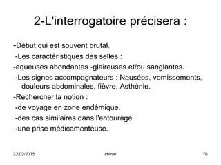 2-L'interrogatoire précisera :
-Début qui est souvent brutal.
-Les caractéristiques des selles :
-aqueuses abondantes -glaireuses et/ou sanglantes.
-Les signes accompagnateurs : Nausées, vomissements,
douleurs abdominales, fièvre, Asthénie.
-Rechercher la notion :
-de voyage en zone endémique.
-des cas similaires dans l'entourage.
-une prise médicamenteuse.
22/02/2015 76chinar
 