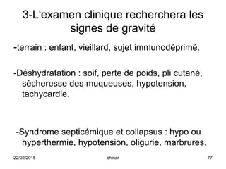 3-L'examen clinique recherchera les
signes de gravité
-terrain : enfant, vieillard, sujet immunodéprimé.
-Déshydratation : soif, perte de poids, pli cutané,
sècheresse des muqueuses, hypotension,
tachycardie.
-Syndrome septicémique et collapsus : hypo ou
hyperthermie, hypotension, oligurie, marbrures.
22/02/2015 77chinar
 