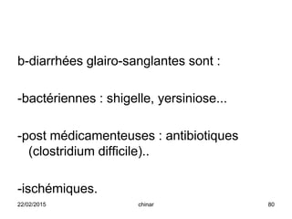 b-diarrhées glairo-sanglantes sont :
-bactériennes : shigelle, yersiniose...
-post médicamenteuses : antibiotiques
(clostridium difficile)..
-ischémiques.
22/02/2015 80chinar
 