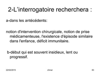 2-L’interrogatoire recherchera :
a-dans les antécédents:
notion d'intervention chirurgicale, notion de prise
médicamenteuse, l'existence d'épisode similaire
dans l'enfance, déficit immunitaire.
b-début qui est souvent insidieux, lent ou
progressif.
22/02/2015 83chinar
 