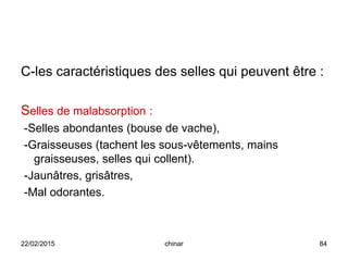 C-les caractéristiques des selles qui peuvent être :
Selles de malabsorption :
-Selles abondantes (bouse de vache),
-Graisseuses (tachent les sous-vêtements, mains
graisseuses, selles qui collent).
-Jaunâtres, grisâtres,
-Mal odorantes.
22/02/2015 84chinar
 