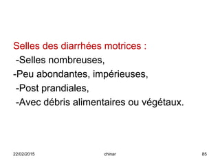 Selles des diarrhées motrices :
-Selles nombreuses,
-Peu abondantes, impérieuses,
-Post prandiales,
-Avec débris alimentaires ou végétaux.
22/02/2015 85chinar
 