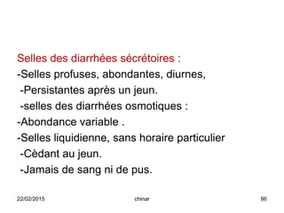 Selles des diarrhées sécrétoires :
-Selles profuses, abondantes, diurnes,
-Persistantes après un jeun.
-selles des diarrhées osmotiques :
-Abondance variable .
-Selles liquidienne, sans horaire particulier
-Cèdant au jeun.
-Jamais de sang ni de pus.
22/02/2015 86chinar
 