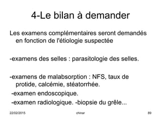 4-Le bilan à demander
Les examens complémentaires seront demandés
en fonction de l'étiologie suspectée
-examens des selles : parasitologie des selles.
-examens de malabsorption : NFS, taux de
protide, calcémie, stéatorrhée.
-examen endoscopique.
-examen radiologique. -biopsie du grêle...
22/02/2015 89chinar
 