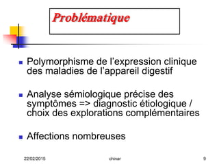  Polymorphisme de l’expression clinique
des maladies de l’appareil digestif
 Analyse sémiologique précise des
symptômes => diagnostic étiologique /
choix des explorations complémentaires
 Affections nombreuses
Problématique
22/02/2015 9chinar
 