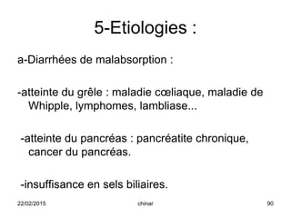 5-Etiologies :
a-Diarrhées de malabsorption :
-atteinte du grêle : maladie cœliaque, maladie de
Whipple, lymphomes, lambliase...
-atteinte du pancréas : pancréatite chronique,
cancer du pancréas.
-insuffisance en sels biliaires.
22/02/2015 90chinar
 