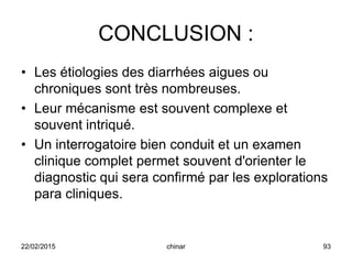 CONCLUSION :
• Les étiologies des diarrhées aigues ou
chroniques sont très nombreuses.
• Leur mécanisme est souvent complexe et
souvent intriqué.
• Un interrogatoire bien conduit et un examen
clinique complet permet souvent d'orienter le
diagnostic qui sera confirmé par les explorations
para cliniques.
22/02/2015 93chinar
 