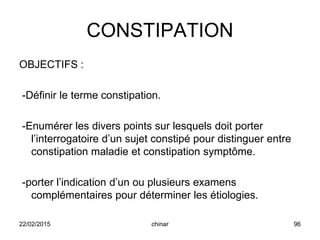 CONSTIPATION
OBJECTIFS :
-Définir le terme constipation.
-Enumérer les divers points sur lesquels doit porter
l’interrogatoire d’un sujet constipé pour distinguer entre
constipation maladie et constipation symptôme.
-porter l’indication d’un ou plusieurs examens
complémentaires pour déterminer les étiologies.
22/02/2015 96chinar
 