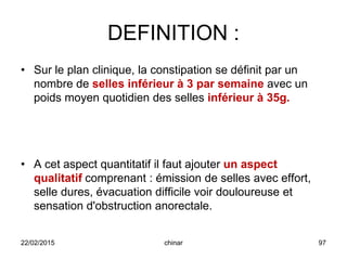 DEFINITION :
• Sur le plan clinique, la constipation se définit par un
nombre de selles inférieur à 3 par semaine avec un
poids moyen quotidien des selles inférieur à 35g.
• A cet aspect quantitatif il faut ajouter un aspect
qualitatif comprenant : émission de selles avec effort,
selle dures, évacuation difficile voir douloureuse et
sensation d'obstruction anorectale.
22/02/2015 97chinar
 