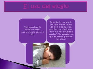 El elogio directo
puede resultar
inconfortable para un
niño.
Describir la conducta
del niño de tal modo
de que él saque sus
propias conclusiones:
"hoy me has ayudado
mucho", "te agradezco
que te hayas portado
tan bien".
 