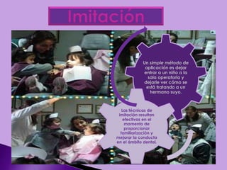 Un simple método de
aplicación es dejar
entrar a un niño a la
sala operatoria y
dejarle ver cómo se
está tratando a un
hermano suyo.
Las técnicas de
imitación resultan
efectivas en el
momento de
proporcionar
familiarización y
mejorar la conducta
en el ámbito dental.
 