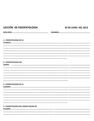 LECCIÓN DE FISIOPATOLOGIA 29 DE JUNIO DEL 2013
APELLIDOS.......................................................................... NOMBRES...............................................................
1.- FISIOPATOLOGIA DE LA
ICTERICIA ..................................................................................................................... ...........................................
................................................................................................................................... ............................................
................................................................................................................................... ............................................
................................................................................................................................... ............................................
.................................................................................................................................. .............................................
.................................................................................................................................. .............................................
.................................................................................................................................
2.- FISIOPATOLOGIA DEL
EDEMA ..................................................................................................................... .........................................
..................................................................................................................................... ..........................................
..................................................................................................................................... ..........................................
..................................................................................................................................... ..........................................
.................................................................................................................................... ...........................................
.................................................................................................................................... ...........................................
...................................................................................................................................
3.- FISIOPATOLOGIA DE LA
CIANOSIS ..................................................................................................................... ..........................................
.................................................................................................................................... ...........................................
.................................................................................................................................... ...........................................
.................................................................................................................................... ...........................................
................................................................................................................................... ............................................
................................................................................................................................... ............................................
..................................................................................................................................
4.- FISIOPATOLOGIA DEL EDEMA AGUDO DE
PULMON ........................................................................................ ........................................................................
...................................................................................................... .........................................................................
...................................................................................................... .........................................................................
 