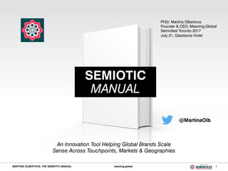 MARTINA OLBERTOVA: THE SEMIOTIC MANUAL meaning.global 1
@MartinaOlb
SEMIOTIC
MANUAL
An Innovation Tool Helping Global Brands Scale
Sense Across Touchpoints, Markets & Geographies
PhDr. Martina Olbertova
Founder & CEO, Meaning.Global
Semiofest Toronto 2017
July 21, Gladstone Hotel
 