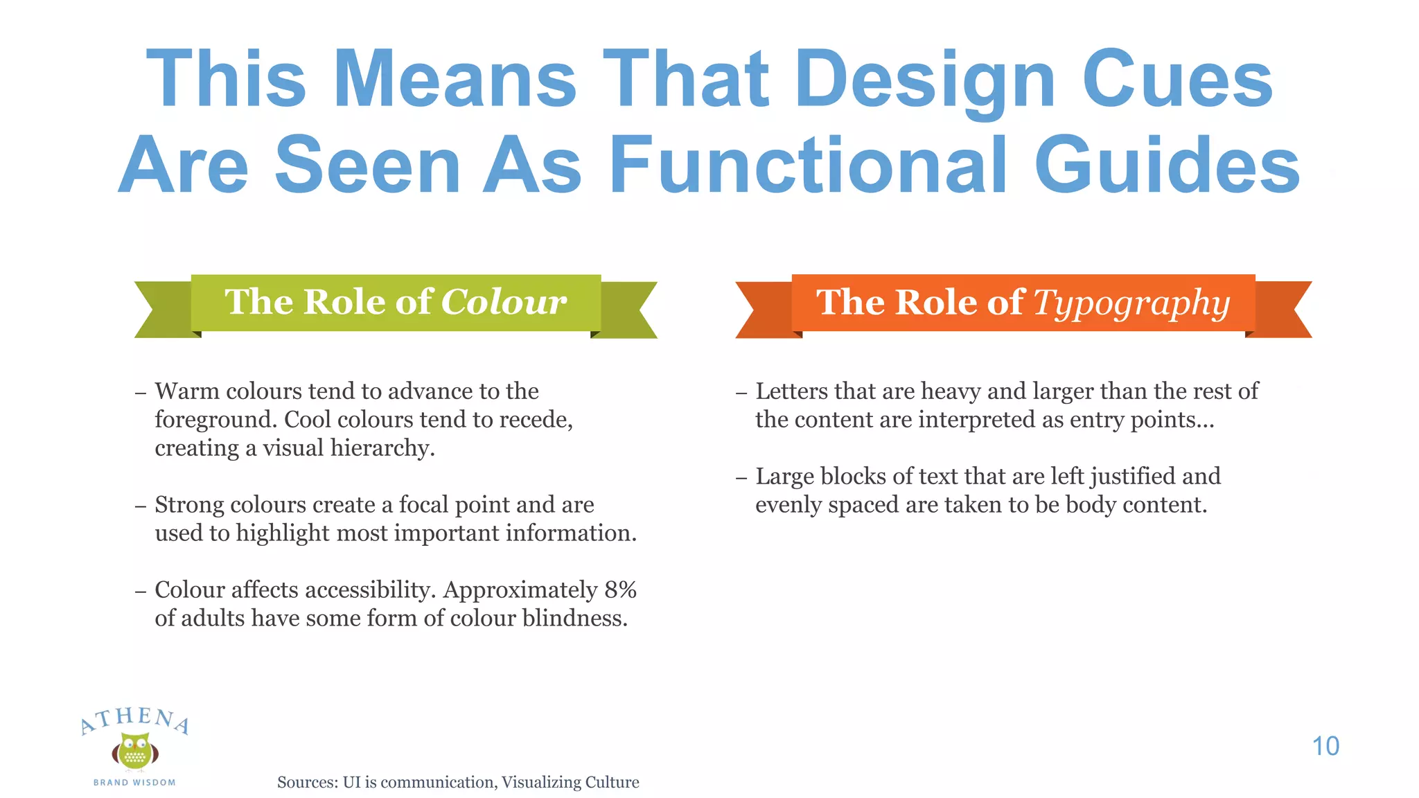 This Means That Design Cues
Are Seen As Functional Guides
10
The Role of Colour The Role of Typography
– Warm colours tend to advance to the
foreground. Cool colours tend to recede,
creating a visual hierarchy.
– Strong colours create a focal point and are
used to highlight most important information.
– Colour affects accessibility. Approximately 8%
of adults have some form of colour blindness.
– Letters that are heavy and larger than the rest of
the content are interpreted as entry points...
– Large blocks of text that are left justified and
evenly spaced are taken to be body content.
Sources: UI is communication, Visualizing Culture
 