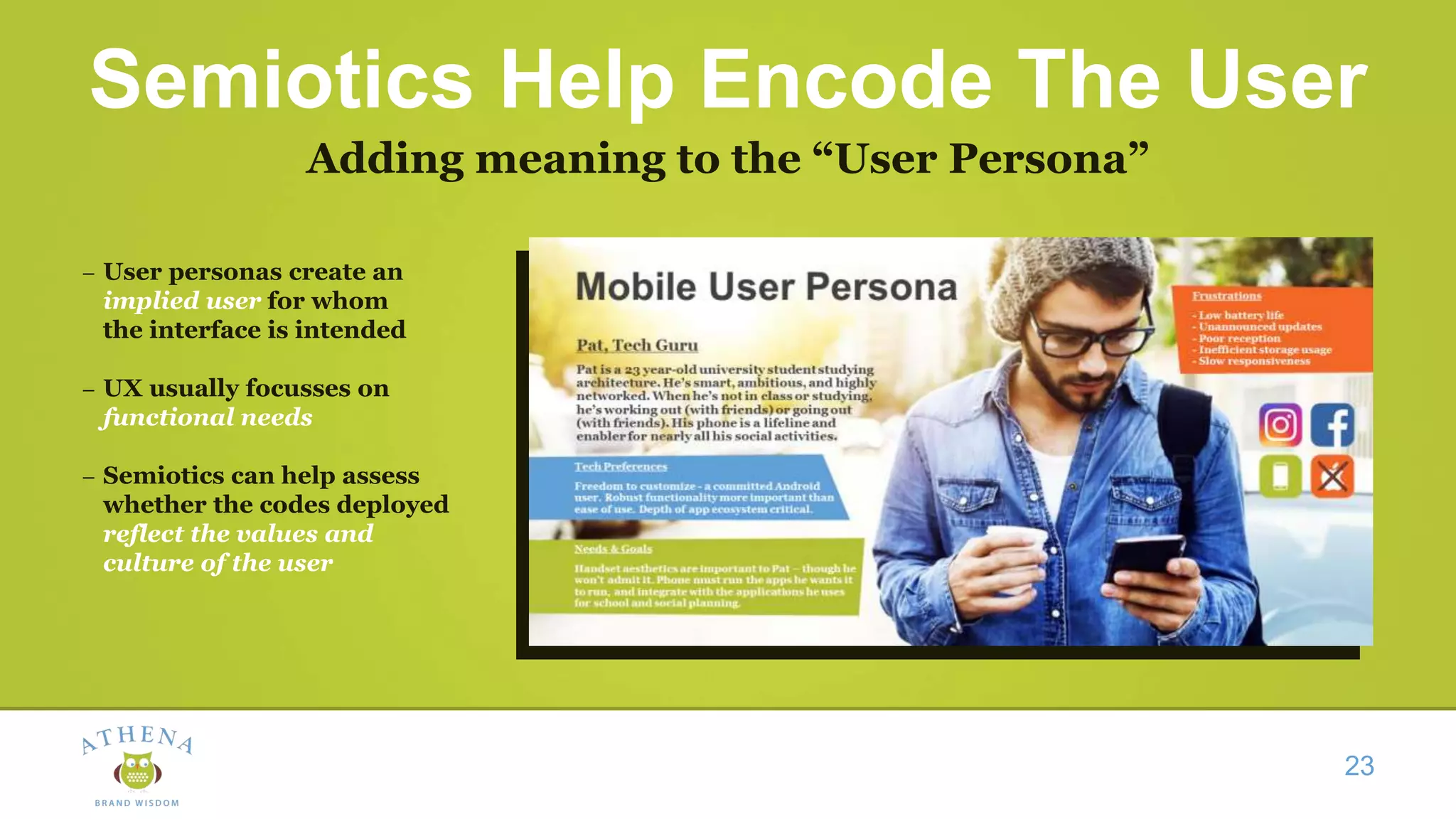 Semiotics Help Encode The User
Adding meaning to the “User Persona”
23
– User personas create an
implied user for whom
the interface is intended
– UX usually focusses on
functional needs
– Semiotics can help assess
whether the codes deployed
reflect the values and
culture of the user
 