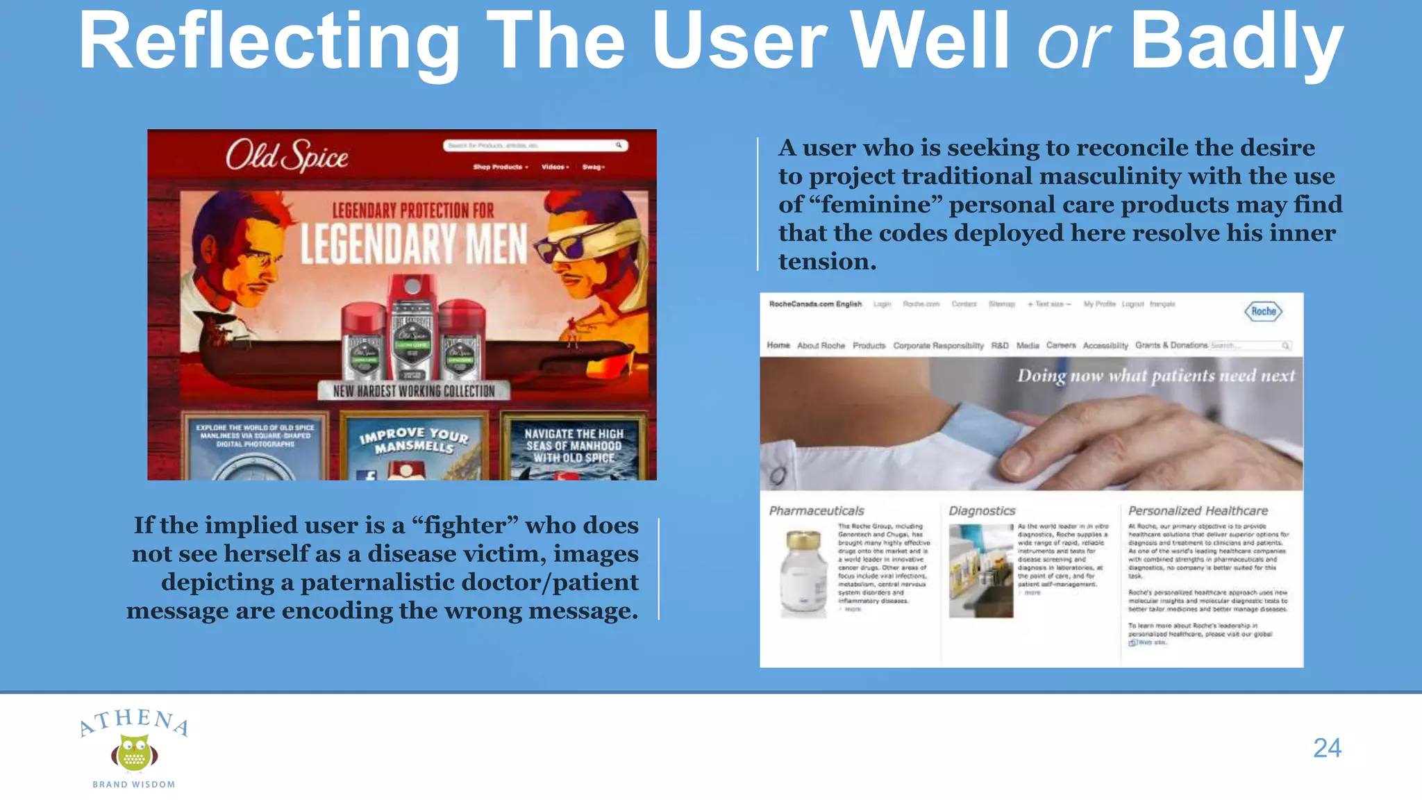 Reflecting The User Well or Badly
24
A user who is seeking to reconcile the desire
to project traditional masculinity with the use
of “feminine” personal care products may find
that the codes deployed here resolve his inner
tension.
If the implied user is a “fighter” who does
not see herself as a disease victim, images
depicting a paternalistic doctor/patient
message are encoding the wrong message.
 