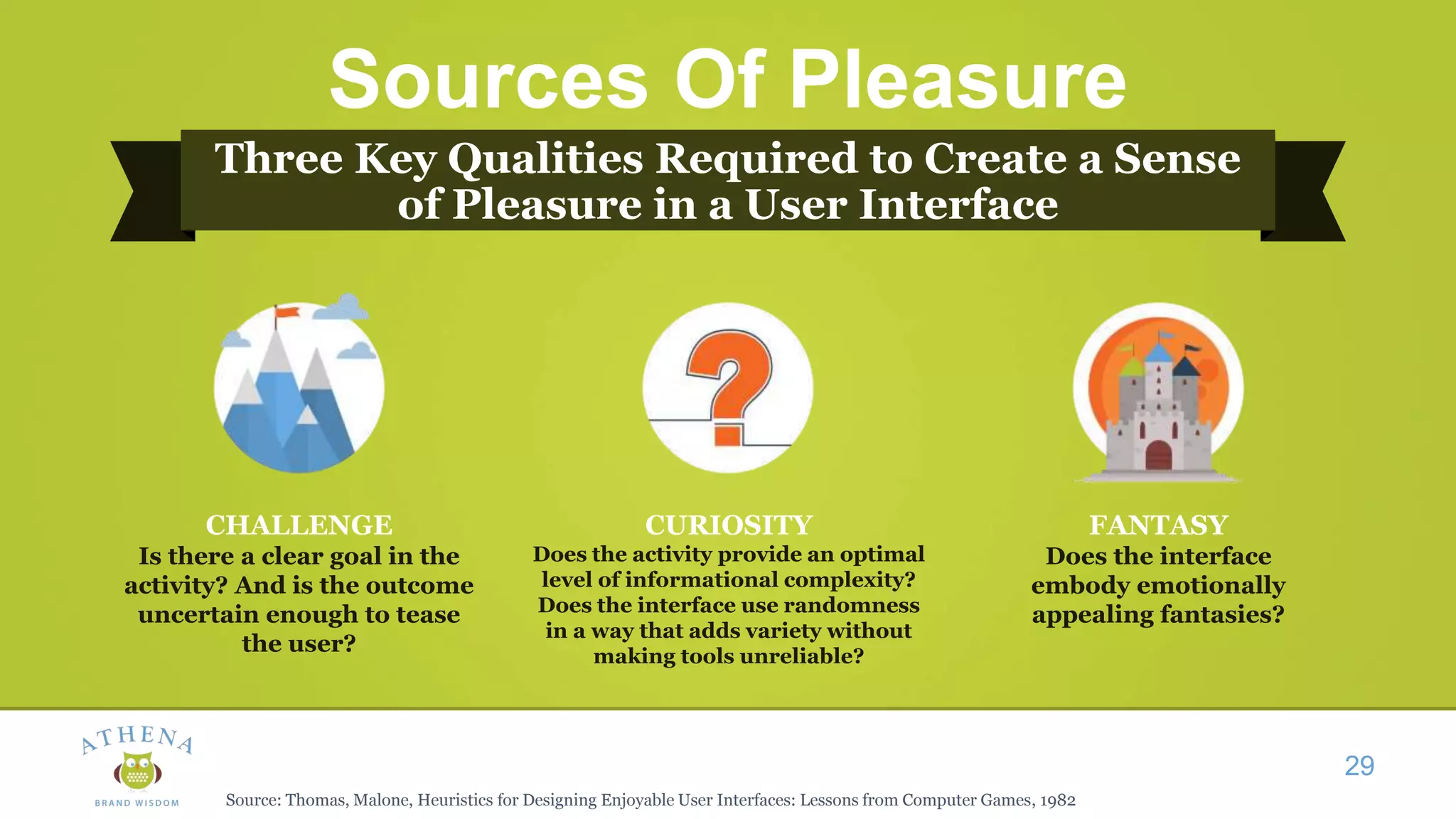 Sources Of Pleasure
Three Key Qualities Required to Create a Sense
of Pleasure in a User Interface
29
CHALLENGE
Is there a clear goal in the
activity? And is the outcome
uncertain enough to tease
the user?
CURIOSITY
Does the activity provide an optimal
level of informational complexity?
Does the interface use randomness
in a way that adds variety without
making tools unreliable?
FANTASY
Does the interface
embody emotionally
appealing fantasies?
Source: Thomas, Malone, Heuristics for Designing Enjoyable User Interfaces: Lessons from Computer Games, 1982
 