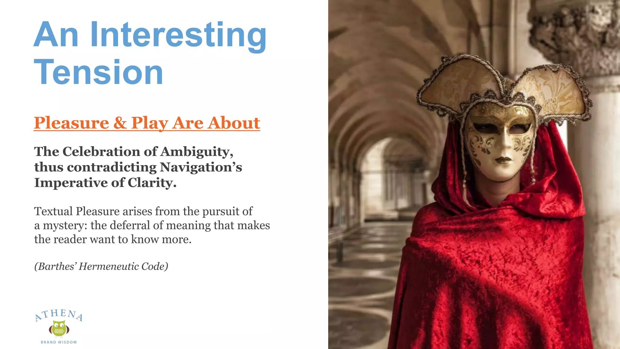 An Interesting
Tension
The Celebration of Ambiguity,
thus contradicting Navigation’s
Imperative of Clarity.
Textual Pleasure arises from the pursuit of
a mystery: the deferral of meaning that makes
the reader want to know more.
(Barthes’ Hermeneutic Code)
Pleasure & Play Are About
 