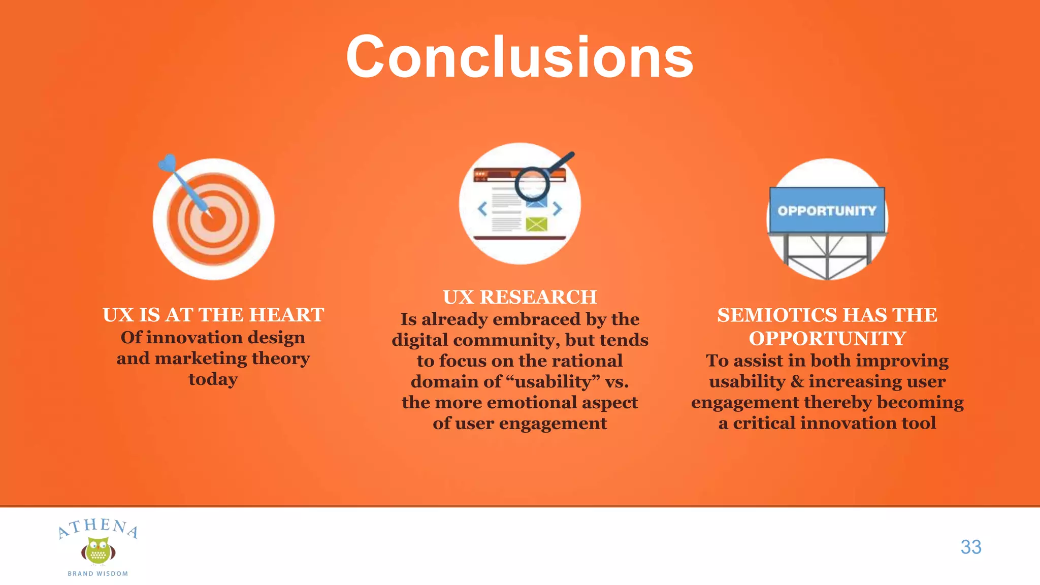 Conclusions
33
UX IS AT THE HEART
Of innovation design
and marketing theory
today
SEMIOTICS HAS THE
OPPORTUNITY
To assist in both improving
usability & increasing user
engagement thereby becoming
a critical innovation tool
UX RESEARCH
Is already embraced by the
digital community, but tends
to focus on the rational
domain of “usability” vs.
the more emotional aspect
of user engagement
 