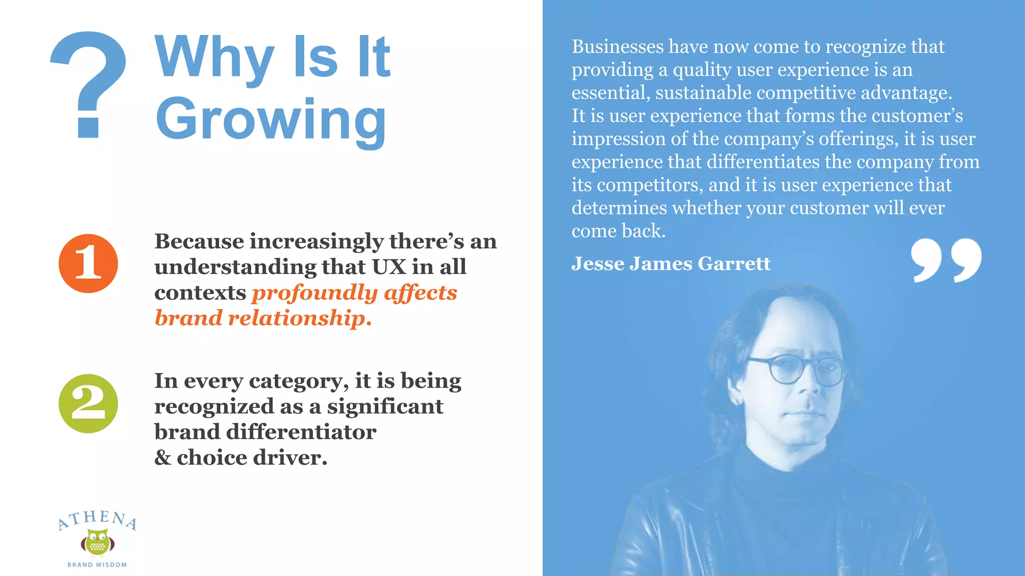 Why Is It
Growing
In every category, it is being
recognized as a significant
brand differentiator
& choice driver.
Businesses have now come to recognize that
providing a quality user experience is an
essential, sustainable competitive advantage.
It is user experience that forms the customer’s
impression of the company’s offerings, it is user
experience that differentiates the company from
its competitors, and it is user experience that
determines whether your customer will ever
come back.
Jesse James Garrett
Because increasingly there’s an
understanding that UX in all
contexts profoundly affects
brand relationship.
1
2
?
 