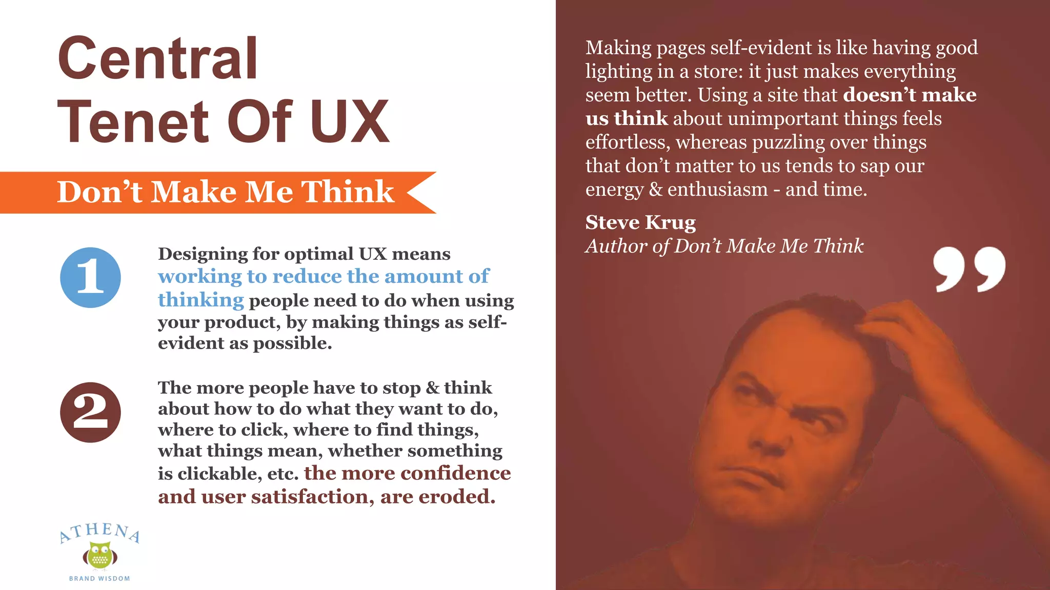 Central
Tenet Of UX
Designing for optimal UX means
working to reduce the amount of
thinking people need to do when using
your product, by making things as self-
evident as possible.
The more people have to stop & think
about how to do what they want to do,
where to click, where to find things,
what things mean, whether something
is clickable, etc. the more confidence
and user satisfaction, are eroded.
1
2
Making pages self-evident is like having good
lighting in a store: it just makes everything
seem better. Using a site that doesn’t make
us think about unimportant things feels
effortless, whereas puzzling over things
that don’t matter to us tends to sap our
energy & enthusiasm - and time.
Steve Krug
Author of Don’t Make Me Think
Don’t Make Me Think
 